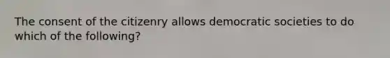 The consent of the citizenry allows democratic societies to do which of the following?