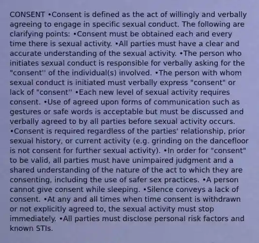 CONSENT •Consent is defined as the act of willingly and verbally agreeing to engage in specific sexual conduct. The following are clarifying points: •Consent must be obtained each and every time there is sexual activity. •All parties must have a clear and accurate understanding of the sexual activity. •The person who initiates sexual conduct is responsible for verbally asking for the "consent'' of the individual(s) involved. •The person with whom sexual conduct is initiated must verbally express "consent" or lack of "consent'' •Each new level of sexual activity requires consent. •Use of agreed upon forms of communication such as gestures or safe words is acceptable but must be discussed and verbally agreed to by all parties before sexual activity occurs. •Consent is required regardless of the parties' relationship, prior sexual history, or current activity (e.g. grinding on the dancefloor is not consent for further sexual activity). •In order for "consent" to be valid, all parties must have unimpaired judgment and a shared understanding of the nature of the act to which they are consenting, including the use of safer sex practices. •A person cannot give consent while sleeping. •Silence conveys a lack of consent. •At any and all times when time consent is withdrawn or not explicitly agreed to, the sexual activity must stop immediately. •All parties must disclose personal risk factors and known STIs.