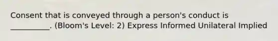 Consent that is conveyed through a person's conduct is __________. (Bloom's Level: 2) Express Informed Unilateral Implied