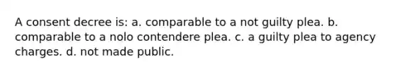 A consent decree is: a. comparable to a not guilty plea. b. comparable to a nolo contendere plea. c. a guilty plea to agency charges. d. not made public.