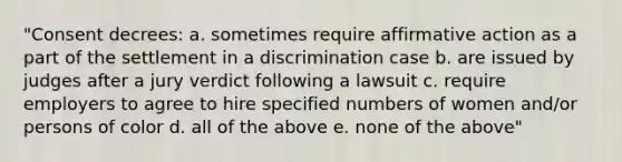 "Consent decrees: a. sometimes require affirmative action as a part of the settlement in a discrimination case b. are issued by judges after a jury verdict following a lawsuit c. require employers to agree to hire specified numbers of women and/or persons of color d. all of the above e. none of the above"