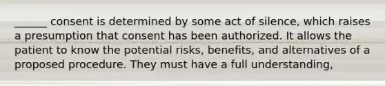 ______ consent is determined by some act of silence, which raises a presumption that consent has been authorized. It allows the patient to know the potential risks, benefits, and alternatives of a proposed procedure. They must have a full understanding,