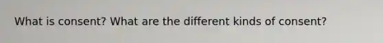 What is consent? What are the different kinds of consent?