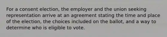 For a consent election, the employer and the union seeking representation arrive at an agreement stating the time and place of the election, the choices included on the ballot, and a way to determine who is eligible to vote.