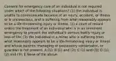 Consent for emergency care of an individual is not required under which of the following situations? (1) the individual is unable to communicate because of an injury, accident, or illness or is unconscious, and is suffering from what reasonably appears to be a life-threatening injury or illness; (2) a court of record orders the treatment of an individual who is in an imminent emergency to prevent the individual's serious bodily injury or loss of life; (3) the individual is a minor who is suffering from what reasonably appears to be a life-threatening injury or illness and whose parents, managing or possessory conservator, or guardian is not present. A (1); B (1) and (2); C (1) and (3); D (1), (2) and (3); E None of the above