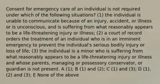 Consent for emergency care of an individual is not required under which of the following situations? (1) the individual is unable to communicate because of an injury, accident, or illness or is unconscious, and is suffering from what reasonably appears to be a life-threatening injury or illness; (2) a court of record orders the treatment of an individual who is in an imminent emergency to prevent the individual's serious bodily injury or loss of life; (3) the individual is a minor who is suffering from what reasonably appears to be a life-threatening injury or illness and whose parents, managing or possessory conservator, or guardian is not present. A (1); B (1) and (2); C (1) and (3); D (1), (2) and (3); E None of the above