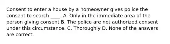 Consent to enter a house by a homeowner gives police the consent to search ____. A. Only in the immediate area of the person giving consent B. The police are not authorized consent under this circumstance. C. Thoroughly D. None of the answers are correct.