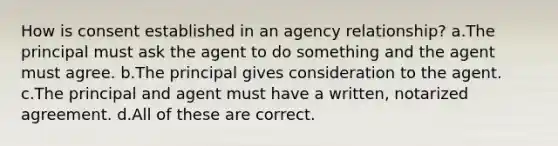 How is consent established in an agency relationship? a.The principal must ask the agent to do something and the agent must agree. b.The principal gives consideration to the agent. c.The principal and agent must have a written, notarized agreement. d.All of these are correct.