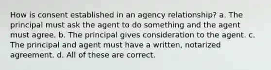 How is consent established in an agency relationship? a. The principal must ask the agent to do something and the agent must agree. b. The principal gives consideration to the agent. c. The principal and agent must have a written, notarized agreement. d. All of these are correct.