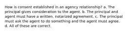 How is consent established in an agency relationship? a. The principal gives consideration to the agent. b. The principal and agent must have a written, notarized agreement. c. The principal must ask the agent to do something and the agent must agree. d. All of these are correct.