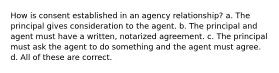 How is consent established in an agency relationship? a. The principal gives consideration to the agent. b. The principal and agent must have a written, notarized agreement. c. The principal must ask the agent to do something and the agent must agree. d. All of these are correct.