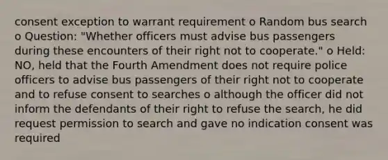 consent exception to warrant requirement o Random bus search o Question: "Whether officers must advise bus passengers during these encounters of their right not to cooperate." o Held: NO, held that the Fourth Amendment does not require police officers to advise bus passengers of their right not to cooperate and to refuse consent to searches o although the officer did not inform the defendants of their right to refuse the search, he did request permission to search and gave no indication consent was required