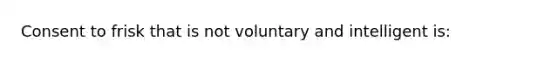 Consent to frisk that is not voluntary and intelligent is: