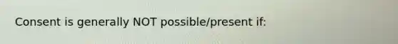 Consent is generally NOT possible/present if: