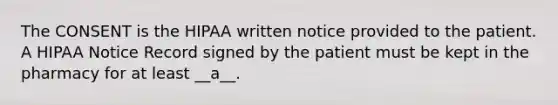 The CONSENT is the HIPAA written notice provided to the patient. A HIPAA Notice Record signed by the patient must be kept in the pharmacy for at least __a__.