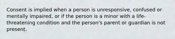 Consent is implied when a person is unresponsive, confused or mentally impaired, or if the person is a minor with a life-threatening condition and the person's parent or guardian is not present.