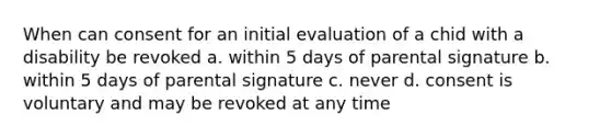 When can consent for an initial evaluation of a chid with a disability be revoked a. within 5 days of parental signature b. within 5 days of parental signature c. never d. consent is voluntary and may be revoked at any time