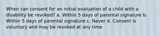 When can consent for an initial evaluation of a child with a disability be revoked? a. Within 5 days of parental signature b. Within 5 days of parental signature c. Never d. Consent is voluntary and may be revoked at any time