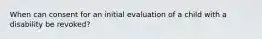 When can consent for an initial evaluation of a child with a disability be revoked?