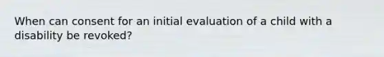 When can consent for an initial evaluation of a child with a disability be revoked?