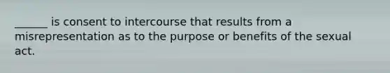 ______ is consent to intercourse that results from a misrepresentation as to the purpose or benefits of the sexual act.