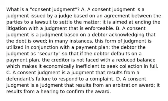 What is a "consent judgment"? A. A consent judgment is a judgment issued by a judge based on an agreement between the parties to a lawsuit to settle the matter; it is aimed at ending the litigation with a judgment that is enforceable. B. A consent judgment is a judgment based on a debtor acknowledging that the debt is owed; in many instances, this form of judgment is utilized in conjunction with a payment plan; the debtor the judgment as "security" so that if the debtor defaults on a payment plan, the creditor is not faced with a reduced balance which makes it economically inefficient to seek collection in full. C. A consent judgment is a judgment that results from a defendant's failure to respond to a complaint. D. A consent judgment is a judgment that results from an arbitration award; it results from a hearing to confirm the award.