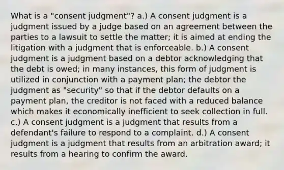 What is a "consent judgment"? a.) A consent judgment is a judgment issued by a judge based on an agreement between the parties to a lawsuit to settle the matter; it is aimed at ending the litigation with a judgment that is enforceable. b.) A consent judgment is a judgment based on a debtor acknowledging that the debt is owed; in many instances, this form of judgment is utilized in conjunction with a payment plan; the debtor the judgment as "security" so that if the debtor defaults on a payment plan, the creditor is not faced with a reduced balance which makes it economically inefficient to seek collection in full. c.) A consent judgment is a judgment that results from a defendant's failure to respond to a complaint. d.) A consent judgment is a judgment that results from an arbitration award; it results from a hearing to confirm the award.