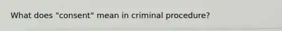 What does "consent" mean in criminal procedure?