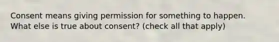 Consent means giving permission for something to happen. What else is true about consent? (check all that apply)