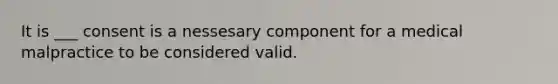 It is ___ consent is a nessesary component for a medical malpractice to be considered valid.