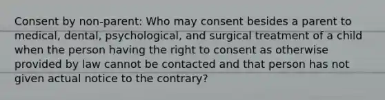 Consent by non-parent: Who may consent besides a parent to medical, dental, psychological, and surgical treatment of a child when the person having the right to consent as otherwise provided by law cannot be contacted and that person has not given actual notice to the contrary?