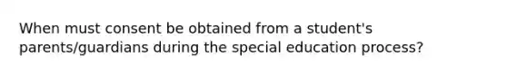 When must consent be obtained from a student's parents/guardians during the special education process?