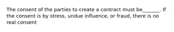 The consent of the parties to create a contract must be_______. If the consent is by stress, undue influence, or fraud, there is no real consent