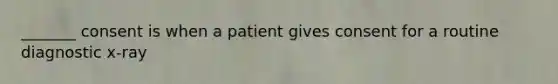 _______ consent is when a patient gives consent for a routine diagnostic x-ray