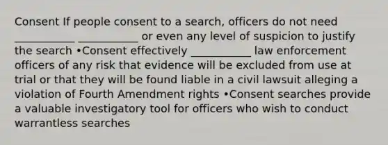 Consent If people consent to a search, officers do not need ___________ ___________ or even any level of suspicion to justify the search •Consent effectively ___________ law enforcement officers of any risk that evidence will be excluded from use at trial or that they will be found liable in a civil lawsuit alleging a violation of Fourth Amendment rights •Consent searches provide a valuable investigatory tool for officers who wish to conduct warrantless searches