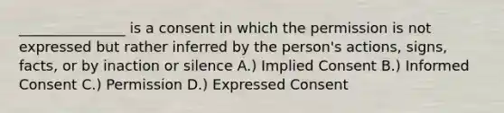 _______________ is a consent in which the permission is not expressed but rather inferred by the person's actions, signs, facts, or by inaction or silence A.) Implied Consent B.) Informed Consent C.) Permission D.) Expressed Consent