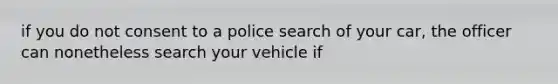 if you do not consent to a police search of your car, the officer can nonetheless search your vehicle if