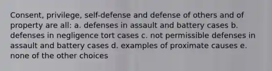 Consent, privilege, self-defense and defense of others and of property are all: a. defenses in assault and battery cases b. defenses in negligence tort cases c. not permissible defenses in assault and battery cases d. examples of proximate causes e. none of the other choices