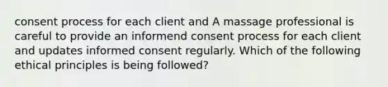 consent process for each client and A massage professional is careful to provide an informend consent process for each client and updates informed consent regularly. Which of the following ethical principles is being followed?