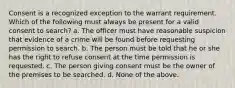 Consent is a recognized exception to the warrant requirement. Which of the following must always be present for a valid consent to search? a. The officer must have reasonable suspicion that evidence of a crime will be found before requesting permission to search. b. The person must be told that he or she has the right to refuse consent at the time permission is requested. c. The person giving consent must be the owner of the premises to be searched. d. None of the above.