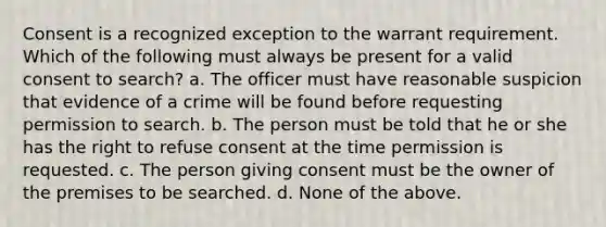 Consent is a recognized exception to the warrant requirement. Which of the following must always be present for a valid consent to search? a. The officer must have reasonable suspicion that evidence of a crime will be found before requesting permission to search. b. The person must be told that he or she has the right to refuse consent at the time permission is requested. c. The person giving consent must be the owner of the premises to be searched. d. None of the above.