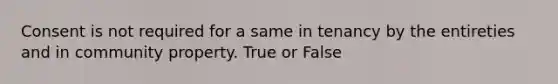 Consent is not required for a same in tenancy by the entireties and in community property. True or False