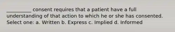 __________ consent requires that a patient have a full understanding of that action to which he or she has consented. Select one: a. Written b. Express c. Implied d. Informed