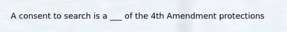 A consent to search is a ___ of the 4th Amendment protections