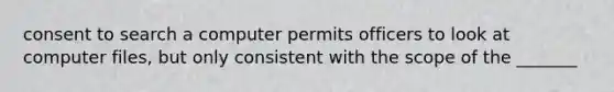 consent to search a computer permits officers to look at computer files, but only consistent with the scope of the _______