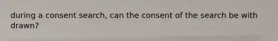 during a consent search, can the consent of the search be with drawn?