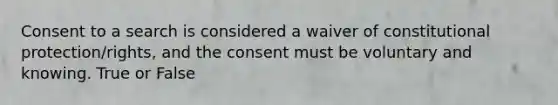 Consent to a search is considered a waiver of constitutional protection/rights, and the consent must be voluntary and knowing. True or False