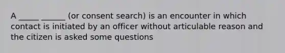 A _____ ______ (or consent search) is an encounter in which contact is initiated by an officer without articulable reason and the citizen is asked some questions