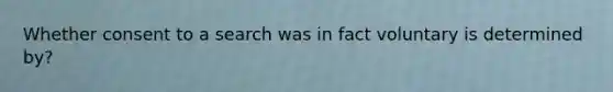 Whether consent to a search was in fact voluntary is determined by?