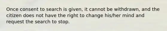 Once consent to search is given, it cannot be withdrawn, and the citizen does not have the right to change his/her mind and request the search to stop.